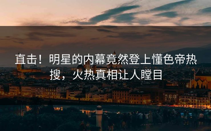 直击！明星的内幕竟然登上懂色帝热搜，火热真相让人瞠目