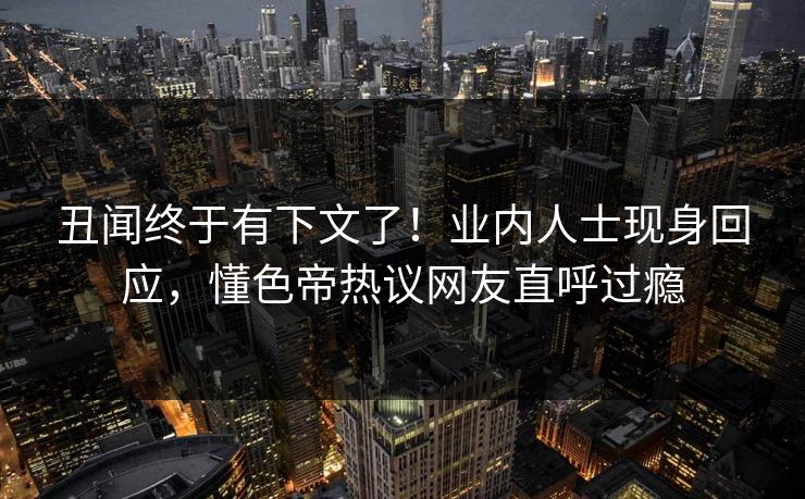 丑闻终于有下文了！业内人士现身回应，懂色帝热议网友直呼过瘾