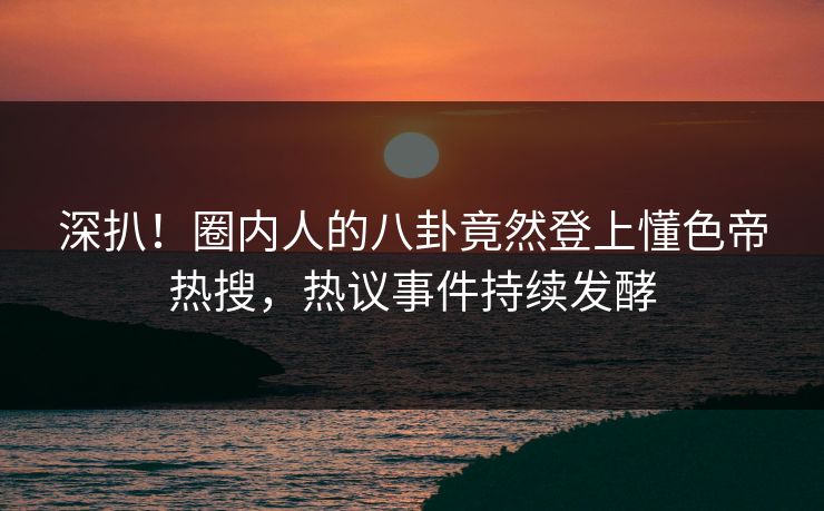 深扒！圈内人的八卦竟然登上懂色帝热搜，热议事件持续发酵