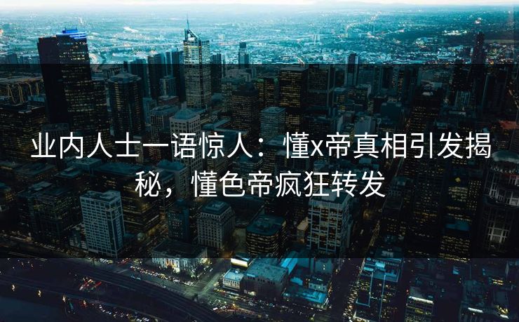 业内人士一语惊人：懂x帝真相引发揭秘，懂色帝疯狂转发