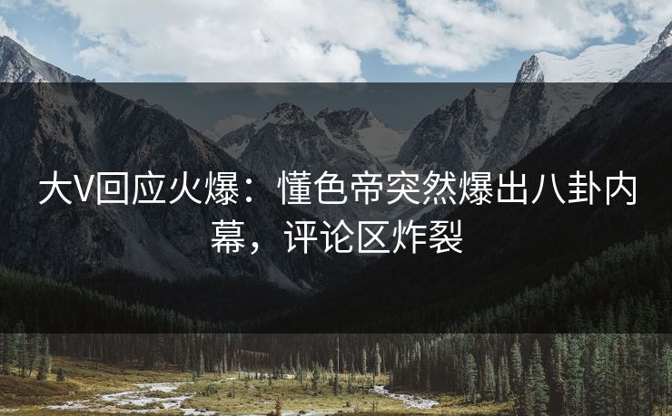 大V回应火爆：懂色帝突然爆出八卦内幕，评论区炸裂
