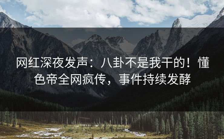 网红深夜发声：八卦不是我干的！懂色帝全网疯传，事件持续发酵