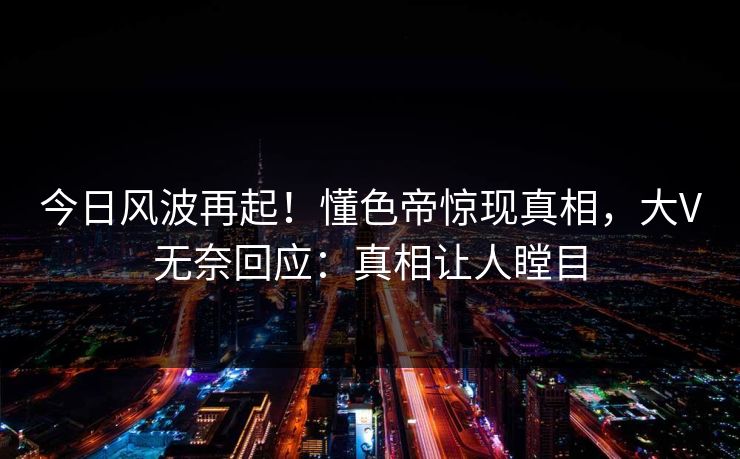 今日风波再起！懂色帝惊现真相，大V无奈回应：真相让人瞠目