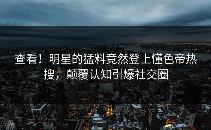 查看！明星的猛料竟然登上懂色帝热搜，颠覆认知引爆社交圈