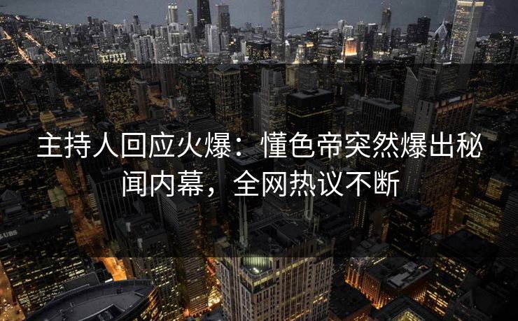 主持人回应火爆：懂色帝突然爆出秘闻内幕，全网热议不断