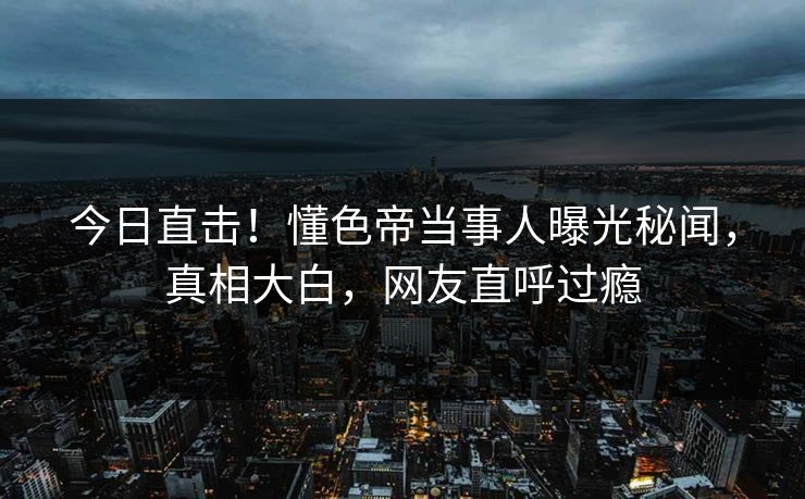 今日直击！懂色帝当事人曝光秘闻，真相大白，网友直呼过瘾