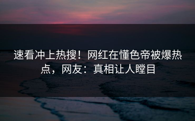 速看冲上热搜！网红在懂色帝被爆热点，网友：真相让人瞠目