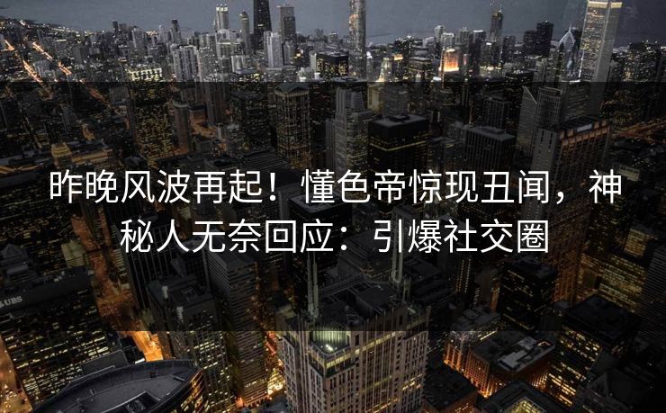 昨晚风波再起！懂色帝惊现丑闻，神秘人无奈回应：引爆社交圈
