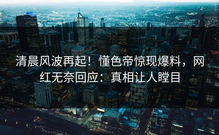 清晨风波再起！懂色帝惊现爆料，网红无奈回应：真相让人瞠目