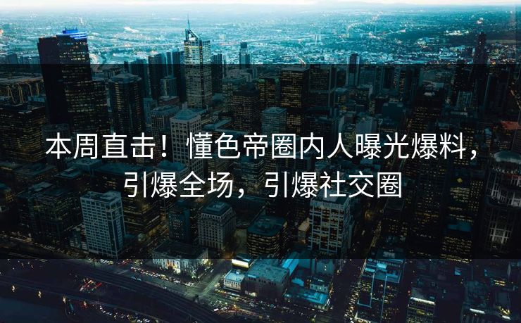 本周直击！懂色帝圈内人曝光爆料，引爆全场，引爆社交圈