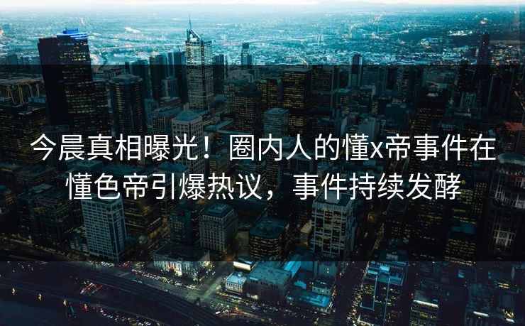 今晨真相曝光！圈内人的懂x帝事件在懂色帝引爆热议，事件持续发酵