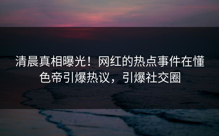 清晨真相曝光！网红的热点事件在懂色帝引爆热议，引爆社交圈