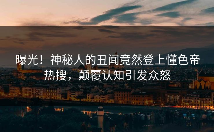 曝光！神秘人的丑闻竟然登上懂色帝热搜，颠覆认知引发众怒