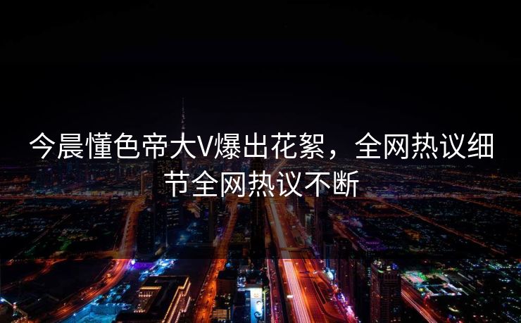 今晨懂色帝大V爆出花絮，全网热议细节全网热议不断