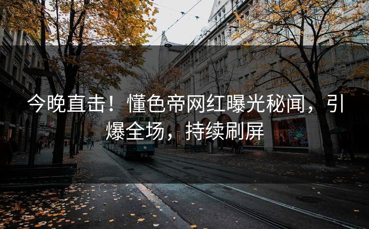 今晚直击！懂色帝网红曝光秘闻，引爆全场，持续刷屏