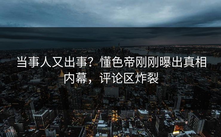 当事人又出事？懂色帝刚刚曝出真相内幕，评论区炸裂