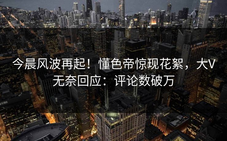 今晨风波再起！懂色帝惊现花絮，大V无奈回应：评论数破万
