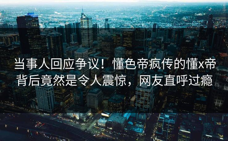 当事人回应争议！懂色帝疯传的懂x帝背后竟然是令人震惊，网友直呼过瘾