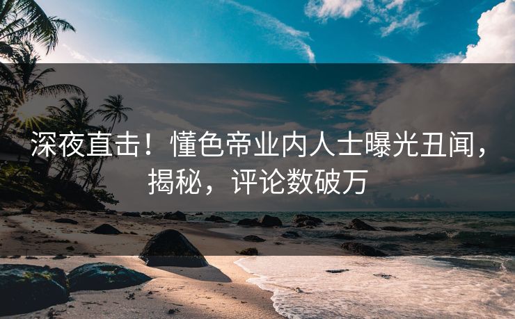 深夜直击！懂色帝业内人士曝光丑闻，揭秘，评论数破万