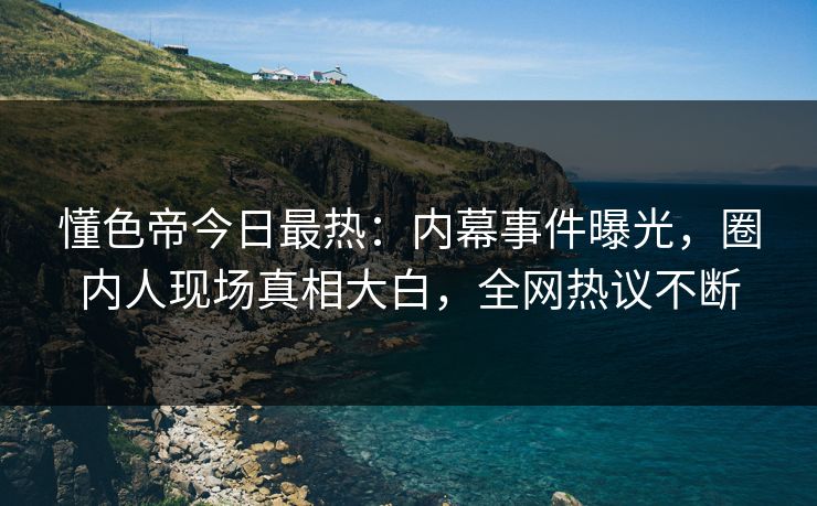 懂色帝今日最热：内幕事件曝光，圈内人现场真相大白，全网热议不断