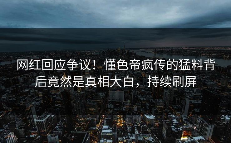 网红回应争议！懂色帝疯传的猛料背后竟然是真相大白，持续刷屏