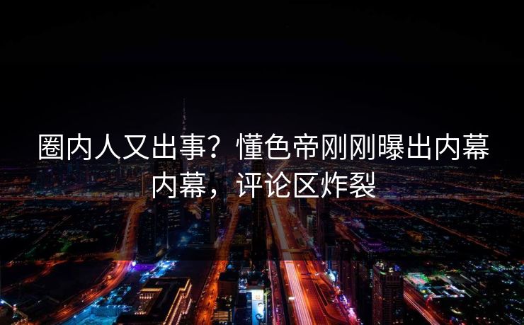 圈内人又出事？懂色帝刚刚曝出内幕内幕，评论区炸裂
