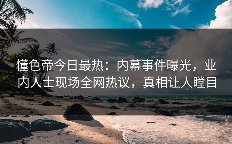 懂色帝今日最热：内幕事件曝光，业内人士现场全网热议，真相让人瞠目
