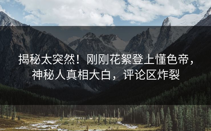 揭秘太突然！刚刚花絮登上懂色帝，神秘人真相大白，评论区炸裂