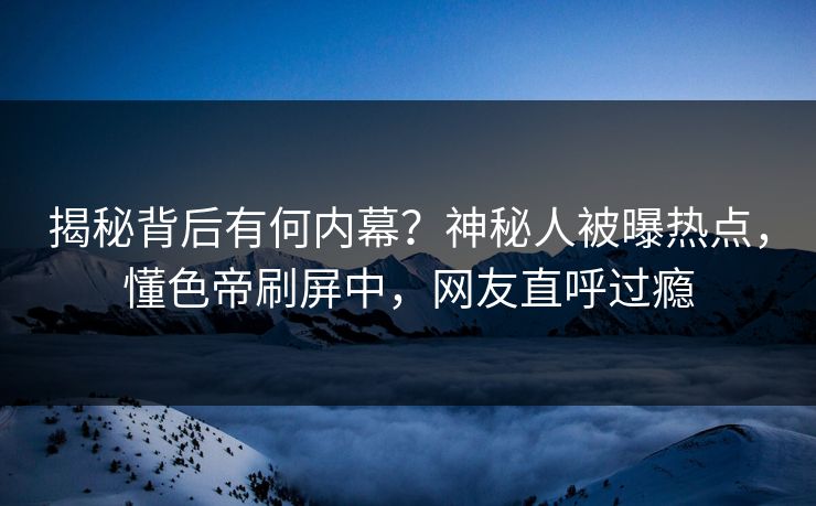 揭秘背后有何内幕？神秘人被曝热点，懂色帝刷屏中，网友直呼过瘾