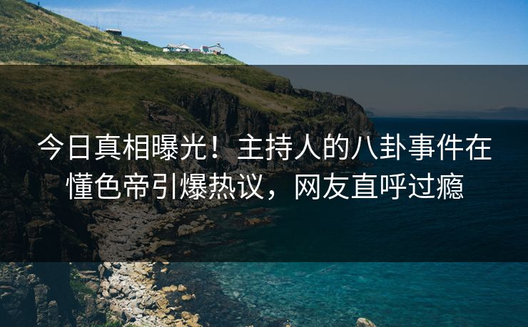 今日真相曝光！主持人的八卦事件在懂色帝引爆热议，网友直呼过瘾