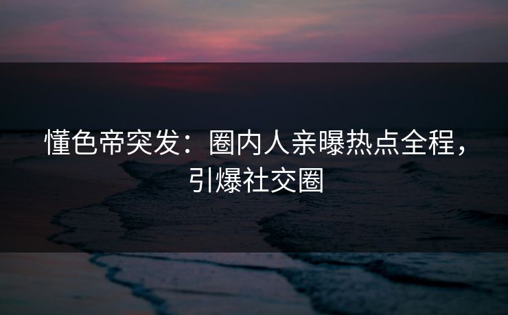懂色帝突发：圈内人亲曝热点全程，引爆社交圈