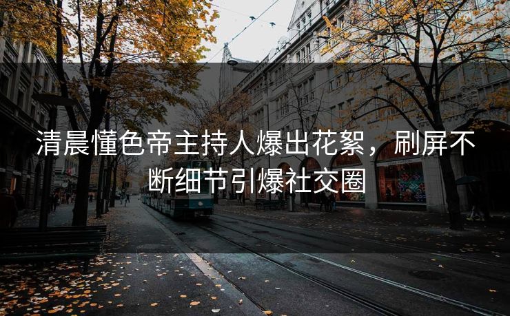 清晨懂色帝主持人爆出花絮，刷屏不断细节引爆社交圈