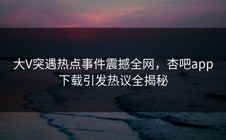 大V突遇热点事件震撼全网，杏吧app下载引发热议全揭秘