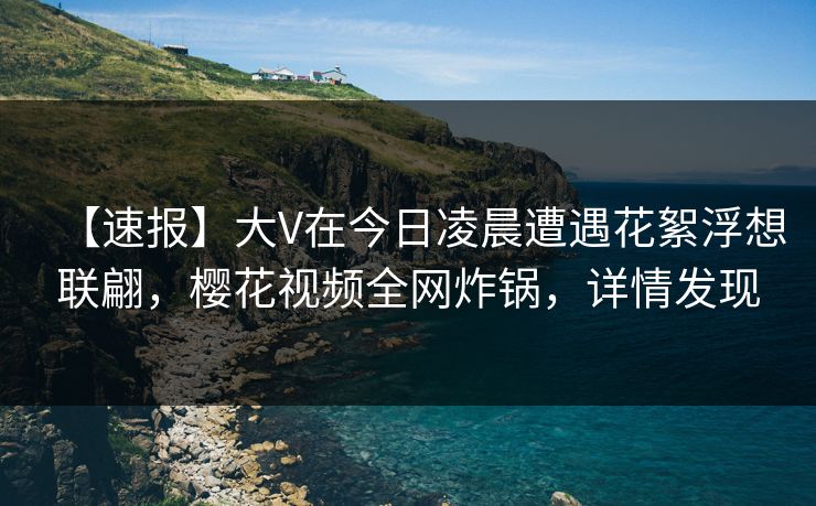 【速报】大V在今日凌晨遭遇花絮浮想联翩，樱花视频全网炸锅，详情发现
