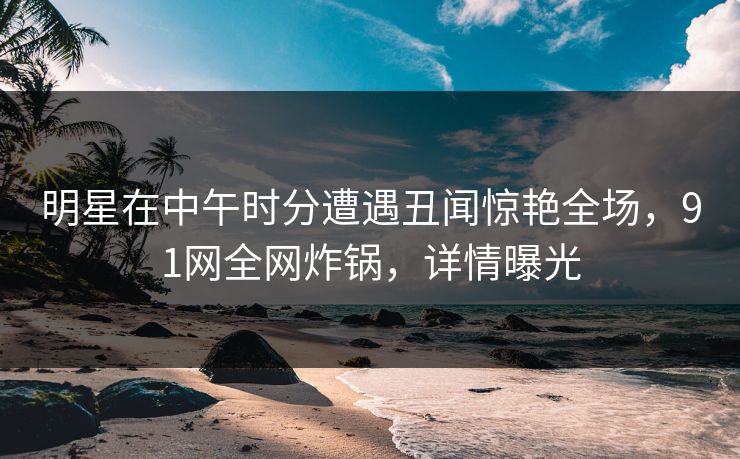 明星在中午时分遭遇丑闻惊艳全场，91网全网炸锅，详情曝光