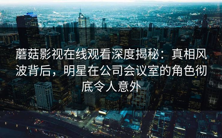 蘑菇影视在线观看深度揭秘：真相风波背后，明星在公司会议室的角色彻底令人意外