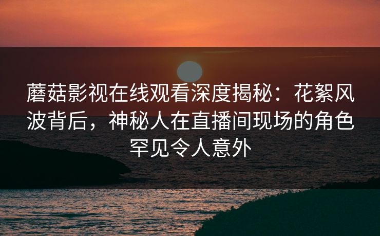 蘑菇影视在线观看深度揭秘：花絮风波背后，神秘人在直播间现场的角色罕见令人意外