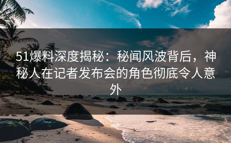 51爆料深度揭秘：秘闻风波背后，神秘人在记者发布会的角色彻底令人意外