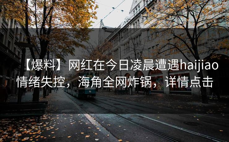 【爆料】网红在今日凌晨遭遇haijiao情绪失控，海角全网炸锅，详情点击