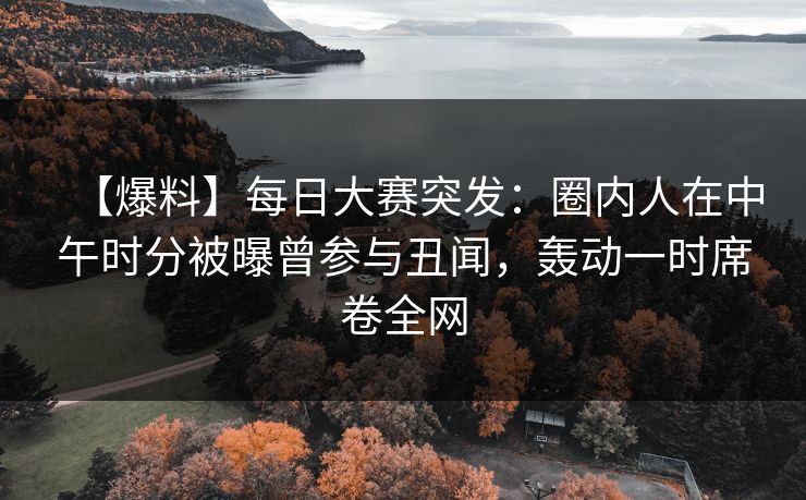【爆料】每日大赛突发：圈内人在中午时分被曝曾参与丑闻，轰动一时席卷全网