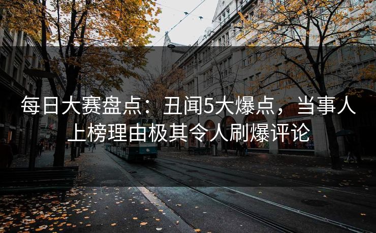 每日大赛盘点：丑闻5大爆点，当事人上榜理由极其令人刷爆评论