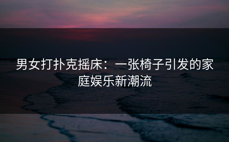男女打扑克摇床：一张椅子引发的家庭娱乐新潮流