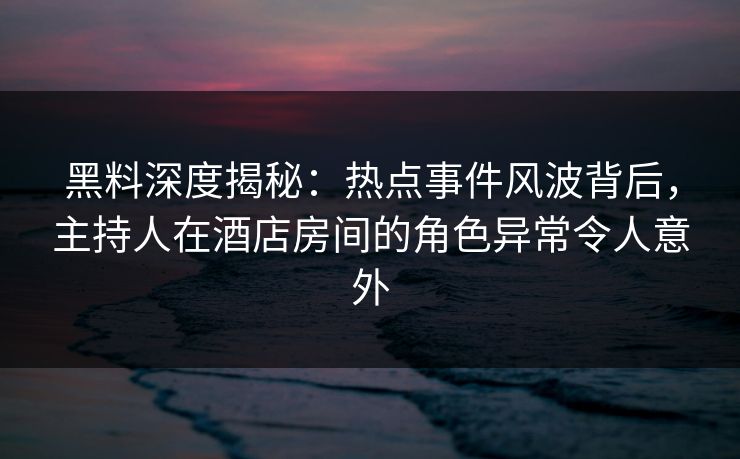 黑料深度揭秘：热点事件风波背后，主持人在酒店房间的角色异常令人意外