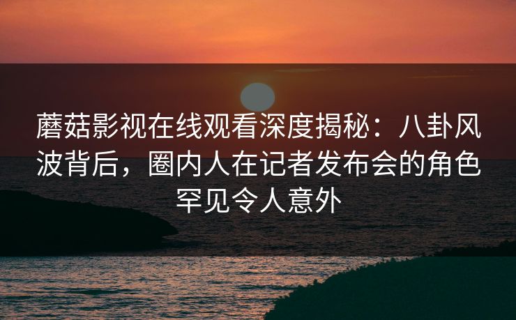 蘑菇影视在线观看深度揭秘：八卦风波背后，圈内人在记者发布会的角色罕见令人意外