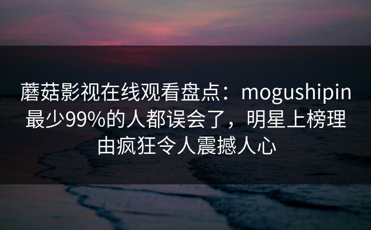 蘑菇影视在线观看盘点：mogushipin最少99%的人都误会了，明星上榜理由疯狂令人震撼人心