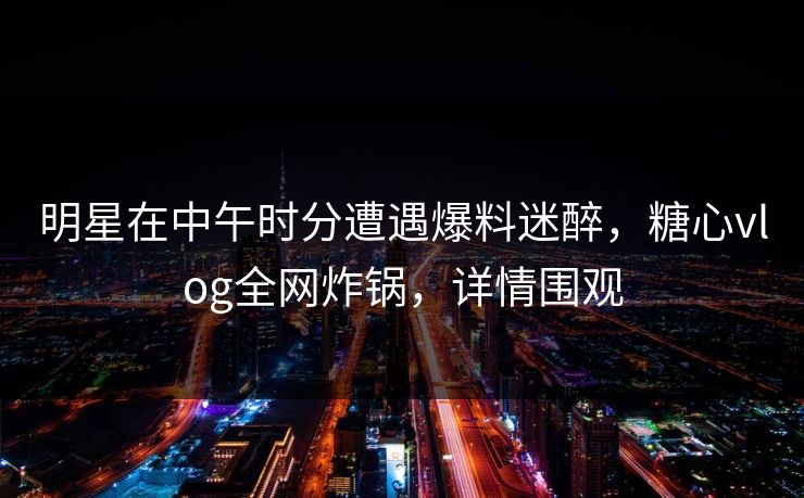 明星在中午时分遭遇爆料迷醉，糖心vlog全网炸锅，详情围观