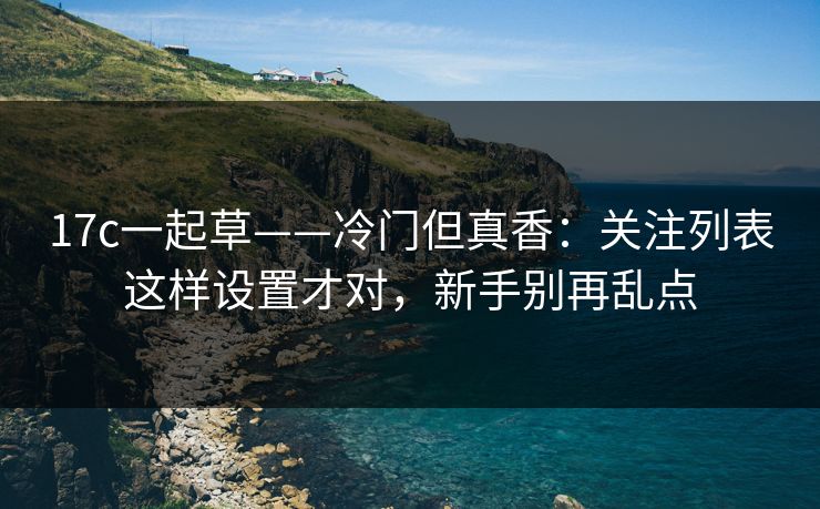 17c一起草——冷门但真香:关注列表这样设置才对,新手别再乱点 17c一起草——冷门但真香:关注列表这样设置才对,新手别再乱点