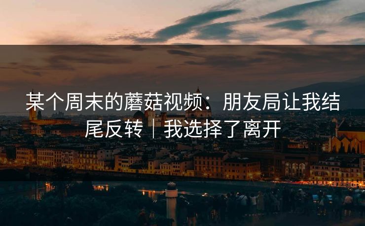 某个周末的蘑菇视频：朋友局让我结尾反转｜我选择了离开