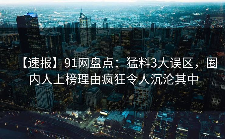 【速报】91网盘点：猛料3大误区，圈内人上榜理由疯狂令人沉沦其中